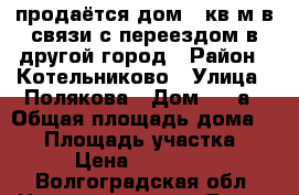 продаётся дом.56кв.м.в связи с переездом в другой город › Район ­ Котельниково › Улица ­ Полякова › Дом ­ 41а › Общая площадь дома ­ 56 › Площадь участка ­ 800 › Цена ­ 1 950 000 - Волгоградская обл. Недвижимость » Дома, коттеджи, дачи продажа   